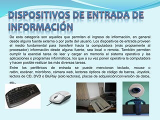 De esta categoría son aquellos que permiten el ingreso de información, en general
desde alguna fuente externa o por parte del usuario. Los dispositivos de entrada proveen
el medio fundamental para transferir hacia la computadora (más propiamente al
procesador) información desde alguna fuente, sea local o remota. También permiten
cumplir la esencial tarea de leer y cargar en memoria el sistema operativo y las
aplicaciones o programas informáticos, los que a su vez ponen operativa la computadora
y hacen posible realizar las más diversas tareas.
Entre los periféricos de entrada se puede mencionar: teclado, mouse o
ratón, escáner, micrófono, cámara web, lectores ópticos de código de barras, Joystick,
lectora de CD, DVD o BluRay (solo lectoras), placas de adquisición/conversión de datos,
etc.
 