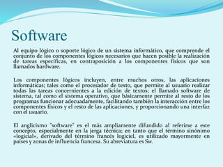 Software
Al equipo lógico o soporte lógico de un sistema informático, que comprende el
conjunto de los componentes lógicos necesarios que hacen posible la realización
de tareas específicas, en contraposición a los componentes físicos que son
llamados hardware.
Los componentes lógicos incluyen, entre muchos otros, las aplicaciones
informáticas; tales como el procesador de texto, que permite al usuario realizar
todas las tareas concernientes a la edición de textos; el llamado software de
sistema, tal como el sistema operativo, que básicamente permite al resto de los
programas funcionar adecuadamente, facilitando también la interacción entre los
componentes físicos y el resto de las aplicaciones, y proporcionando una interfaz
con el usuario.
El anglicismo "software" es el más ampliamente difundido al referirse a este
concepto, especialmente en la jerga técnica; en tanto que el término sinónimo
«logicial», derivado del término francés logiciel, es utilizado mayormente en
países y zonas de influencia francesa. Su abreviatura es Sw.
 