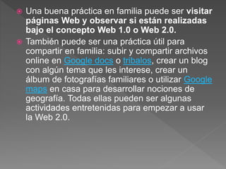  Una buena práctica en familia puede ser visitar
páginas Web y observar si están realizadas
bajo el concepto Web 1.0 o Web 2.0.
 También puede ser una práctica útil para
compartir en familia: subir y compartir archivos
online en Google docs o tribalos, crear un blog
con algún tema que les interese, crear un
álbum de fotografías familiares o utilizar Google
maps en casa para desarrollar nociones de
geografía. Todas ellas pueden ser algunas
actividades entretenidas para empezar a usar
la Web 2.0.
 