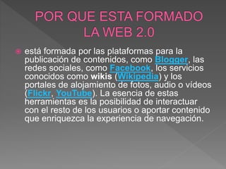  está formada por las plataformas para la
publicación de contenidos, como Blogger, las
redes sociales, como Facebook, los servicios
conocidos como wikis (Wikipedia) y los
portales de alojamiento de fotos, audio o vídeos
(Flickr, YouTube). La esencia de estas
herramientas es la posibilidad de interactuar
con el resto de los usuarios o aportar contenido
que enriquezca la experiencia de navegación.
 