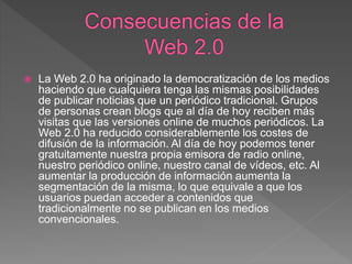  La Web 2.0 ha originado la democratización de los medios
haciendo que cualquiera tenga las mismas posibilidades
de publicar noticias que un periódico tradicional. Grupos
de personas crean blogs que al día de hoy reciben más
visitas que las versiones online de muchos periódicos. La
Web 2.0 ha reducido considerablemente los costes de
difusión de la información. Al día de hoy podemos tener
gratuitamente nuestra propia emisora de radio online,
nuestro periódico online, nuestro canal de vídeos, etc. Al
aumentar la producción de información aumenta la
segmentación de la misma, lo que equivale a que los
usuarios puedan acceder a contenidos que
tradicionalmente no se publican en los medios
convencionales.
 