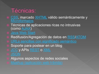  CSS, marcado XHTML válido semánticamente y
Microformatos
 Técnicas de aplicaciones ricas no intrusivas
(como AJAX)
 Java Web Start
 Redifusión/Agregación de datos en RSS/ATOM
 URLs sencillas con significado semántico
 Soporte para postear en un blog
 JCC y APIs REST o XML
 JSON
 Algunos aspectos de redes sociales
 Mashup (aplicación web híbrida)
 