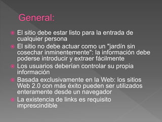  El sitio debe estar listo para la entrada de
cualquier persona
 El sitio no debe actuar como un "jardín sin
cosechar inminentemente": la información debe
poderse introducir y extraer fácilmente
 Los usuarios deberían controlar su propia
información
 Basada exclusivamente en la Web: los sitios
Web 2.0 con más éxito pueden ser utilizados
enteramente desde un navegador
 La existencia de links es requisito
imprescindible
 