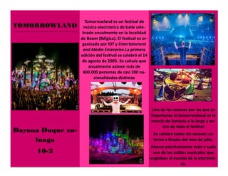 TOMORROWLAND
Dayana Duque zu-
luaga
10-2
Una de las razones por las que es
importante el tomorrowland es la
mescla de fantasía a lo largo y an-
cho de todo el festival
Se celebra todos los veranos en
torno a finales del mes de julio.
Abarca prácticamente todo y cada
uno de los estilos musicales que
engloban el mundo de la electróni-
ca.
Tomorrowland es un festival de
música electrónica de baile cele-
brado anualmente en la localidad
de Boom (Bélgica). El festival es or-
ganizado por IDT y Entertainment
and Media Enterprise.La primera
edición del festival se celebró el 14
de agosto de 2005. Se calcula que
anualmente asisten más de
400.000 personas de casi 200 na-
cionalidades distintas
 
