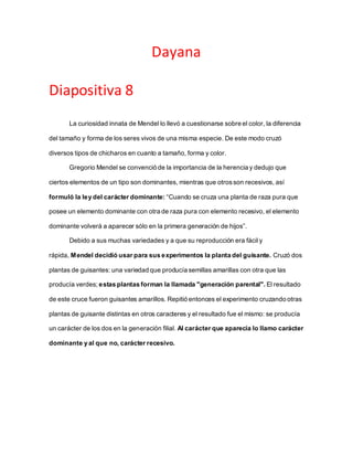 Dayana
Diapositiva 8
La curiosidad innata de Mendel lo llevó a cuestionarse sobre el color, la diferencia
del tamaño y forma de los seres vivos de una misma especie. De este modo cruzó
diversos tipos de chicharos en cuanto a tamaño, forma y color.
Gregorio Mendel se convenció de la importancia de la herencia y dedujo que
ciertos elementos de un tipo son dominantes, mientras que otrosson recesivos, así
formuló la ley del carácter dominante: “Cuando se cruza una planta de raza pura que
posee un elemento dominante con otra de raza pura con elemento recesivo, el elemento
dominante volverá a aparecer sólo en la primera generación de hijos”.
Debido a sus muchas variedades y a que su reproducción era fácil y
rápida, Mendel decidió usar para sus experimentos la planta del guisante. Cruzó dos
plantas de guisantes: una variedad que producía semillas amarillas con otra que las
producía verdes; estas plantas forman la llamada "generación parental". El resultado
de este cruce fueron guisantes amarillos. Repitió entonces el experimento cruzando otras
plantas de guisante distintas en otros caracteres y el resultado fue el mismo: se producía
un carácter de los dos en la generación filial. Al carácter que aparecía lo llamo carácter
dominante y al que no, carácter recesivo.
 