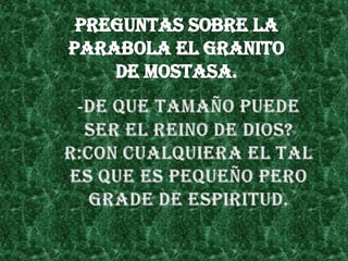 PREGUNTAS SOBRE LA PARABOLA EL GRANITO DE MOSTASA.-DE QUE TAMAÑO PUEDE SER EL REINO DE DIOS?R:CON CUALQUIERA EL TAL ES QUE ES PEQUEÑO PERO GRADE DE ESPIRITUD.