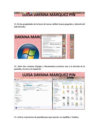 11. En las propiedades de la barra de tareas, definir íconos pequeños y ubicarla del
lado derecho.
12. Abrir dos ventanas (Equipo y Documentos) arrastrar una a la derecha de la
pantalla y la otra a la izquierda
13. Activar el protector de pantalla para que muestre su Apellido y Nombre.