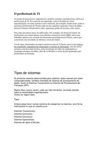 O profissional de TI
As tarefas de desenvolver, implementar e atualizar soluções computacionais cabem aos
profissionais de TI. Por causa de sua amplitude, a área é dividida em várias
especializações, tal como acontece com a medicina, por exemplo. Sendo assim, pode-se
encontrar profissionais de TI para cada um dos seguintes segmentos: banco de dados,
desenvolvimento, infraestrutura, redes, segurança, gestão de recursos, entre outros.
Para cada uma destas áreas, há subdivisões. Por exemplo, em desenvolvimento, há
profissionais que atuam apenas com softwares comerciais (como ERP), outros que
trabalham apenas com a criação de ferramentas para dispositivos móveis, outros que
concentram suas atividades na internet e assim por diante.
Via de regra, interessados em seguir carreira na área de TI fazem cursos como ciência
da computação, engenharia da computação e sistemas de informação, mas há outros,
inclusive com foco mais técnico, como tecnologia em redes de computadores e
tecnologia em banco de dados, além de cerificações e cursos de pós-graduação para
profissionais já formados.

.

Tipos de sistemas
Os primeiros sistemas desenvolvidos para substituir ações manuais por ações
computadorizadas, também chamados de sistemas de processamento de
dados, foram os Sistemas Transacionais ou Sistemas de Processamento de
Transação (SPT).
Depois disso, outros vieram, cada vez mais eficientes, tentando atender
todas as necessidades organizacionais.
Vamos ver alguns tipos.
Tipos:
Embora possa haver muitas maneiras de categorizar os sistemas, uma forma
interessante é a que os classifica em:
Sistemas Transacionais;
Sistemas Gerenciais;
Sistemas Executivos;
Sistemas Especialistas;
Sistemas de Apoio à Decisão.

 