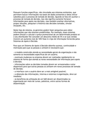 Possuem funções específicas, não vinculadas aos sistemas existentes, que
permitem buscar informações nas bases de dados existentes e delas retirar
subsídios para o processo de tomada de decisão. Quando se fala em auxiliar o
processo de tomada de decisão, isso não significa somente fornecer
informações para apoio nas decisões, mas também analisar alternativas,
propor soluções, pesquisar o histórico das decisões tomadas, simular
situações, etc.
Neste tipo de sistema, os gerentes podem fazer perguntas para obter
informações que não estavam predefinidas. Por exemplo, esses sistemas
podem simular e calcular o preço promocional de um determinado produto se
o seu distribuidor lhe conceder um desconto médio de 5% e se suas vendas
tiverem um aumento real de 10%? Esse é o tipo de informação fornecida pelos
Sistemas de Apoio à Decisão.
Para que um Sistema de Apoio à Decisão obtenha sucesso, continuidade e
motivação para que as pessoas o utilizem é necessário que:
- o modelo construído atenda as necessidades gerais da organização e não
somente as necessidades específicas de um usuário;
- eventuais mudanças na empresa devem ser realizadas rapidamente no
sistema de forma que atenda as novas necessidades de informação para apoio
à decisão;
- informações sobre as decisões tomadas devem ser armazenadas e estar
disponíveis para que outras pessoas as utilizem em novos processos de tomada
de decisão;
- a interface com o usuário deve ser a mais amigável possível;
- a obtenção das informações, internas e externas à organização, deve ser
imediata;
- os benefícios da utilização de um SAD devem ser disseminados na
organização por meio de cursos, palestras, entre outras formas de
disseminação.

 
