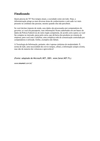 Finalizando
Quem precisa de TI? Nos tempos atuais, a sociedade como um todo. Hoje, a
informatização atinge as mais diversas áreas do conhecimento e está cada vez mais
presente no cotidiano das pessoas, mesmo quando elas não percebem.
Se você declara imposto de renda, seus dados são processados por computadores do
governo; se você tira passaporte, suas informações ficam cadastradas em um banco de
dados da Polícia Federal (ou de outro órgão competente, de acordo com o país); se você
faz compras no mercado, passa pelo caixa, que dá baixa dos produtos no sistema da
empresa; para você usar o telefone, uma complexa rede de comunicação controlada por
computadores é utilizada. Enfim, exemplos não faltam.
A Tecnologia da Informação, portanto, não é apenas sinônimo de modernidade. É,
acima de tudo, uma necessidade dos novos tempos, afinal, a informação sempre existiu,
mas não de maneira tão volumosa e aproveitável

(Fonte: adaptado de Microsoft.NET, 2001. www.Senai.NET.TI,)
www.resumoti.com.br/

 