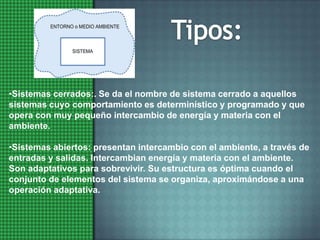 Tipos:Sistemas cerrados:. Se da el nombre de sistema cerrado a aquellos sistemas cuyo comportamiento es determinístico y programado y que opera con muy pequeño intercambio de energía y materia con el ambiente. 