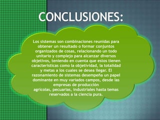 CONCLUSIONES:Los sistemas son combinaciones reunidas para obtener un resultado o formar conjuntos organizados de cosas, relacionando un todo unitario y complejo para alcanzar diversos objetivos, teniendo en cuenta que estos tienen características como la objetividad, la totalidad y metas a los cuales se desea llegar. El razonamiento de sistemas desempeña un papel dominante en muy variados campos, desde las empresas de producción agrícolas, pecuarias, industriales hasta temas reservados a la ciencia pura.
