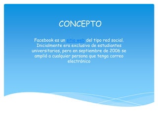 CONCEPTO
 Facebook es un sitio web del tipo red social.
  Inicialmente era exclusivo de estudiantes
universitarios, pero en septiembre de 2006 se
 amplió a cualquier persona que tenga correo
                  electrónico
 