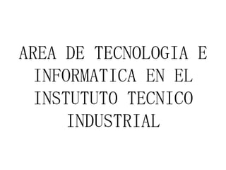 AREA DE TECNOLOGIA E
INFORMATICA EN EL
INSTUTUTO TECNICO
INDUSTRIAL
 