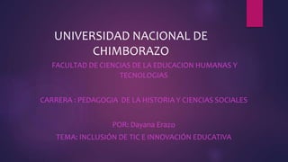 UNIVERSIDAD NACIONAL DE
CHIMBORAZO
FACULTAD DE CIENCIAS DE LA EDUCACION HUMANAS Y
TECNOLOGIAS
CARRERA : PEDAGOGIA DE LA HISTORIA Y CIENCIAS SOCIALES
POR: Dayana Erazo
TEMA: INCLUSIÓN DE TIC E INNOVACIÓN EDUCATIVA
 