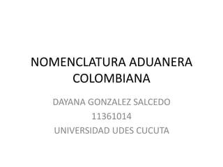 NOMENCLATURA ADUANERA
COLOMBIANA
DAYANA GONZALEZ SALCEDO
11361014
UNIVERSIDAD UDES CUCUTA
 