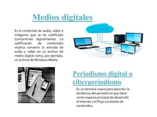 Medios digitales
Es el contenido de audio, vídeo e
imágenes que se ha codificado
(comprimido digitalmente). La
codificación de contenidos
implica convertir la entrada de
audio y vídeo en un archivo de
medio digital como, por ejemplo,
un archivo de Windows Media.
Periodismo digital o
ciberperiodismo
Es un término nuevo para describir la
tendencia del periodismo que tiene
como espacio principal de desarrollo
al Internet y el flujo constante de
contenidos.
 