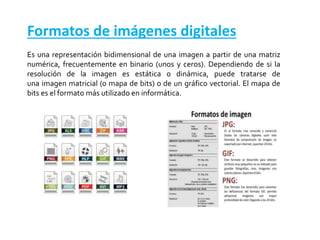 Formatos de imágenes digitales
Es una representación bidimensional de una imagen a partir de una matriz
numérica, frecuentemente en binario (unos y ceros). Dependiendo de si la
resolución de la imagen es estática o dinámica, puede tratarse de
una imagen matricial (o mapa de bits) o de un gráfico vectorial. El mapa de
bits es el formato más utilizado en informática.
 