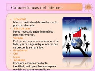 Características del internet:
• Universal
Internet está extendida prácticamente
por todo el mundo.
• Fácil de usar
No es necesario saber informática
para usar Internet.
• Variada
En Internet se puede encontrar casi de
todo, y si hay algo útil que falte, el que
se dé cuenta se hará rico.
• Económica
• Útil
• Libre
• Anónima
Podemos decir que ocultar la
identidad, tanto para leer como para
escribir, es bastante sencillo en
 