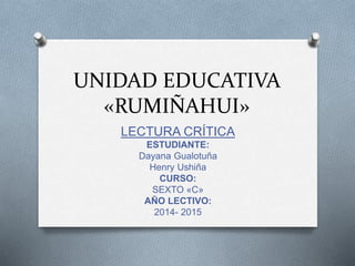 UNIDAD EDUCATIVA 
«RUMIÑAHUI» 
LECTURA CRÍTICA 
ESTUDIANTE: 
Dayana Gualotuña 
Henry Ushiña 
CURSO: 
SEXTO «C» 
AÑO LECTIVO: 
2014- 2015 
 