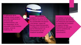 La aplicación de la
realidad virtual, aunque
centrada inicialmente en
el terreno del
entretenimiento y de
los videojuegos, se ha
extendido a otros muchos
campos, como la
medicina, etc.
VIRTUALIDAD
establece una nueva forma
de relación entre el uso de
las coordenadas de espacio
y de tiempo, supera las
barreras espaciotemporales
y configura un entorno en el
que la información y la
comunicación se nos
muestran accesibles
La realidad virtual permite
la generación de entornos
de interacción que separen
la necesidad de compartir
el espacio-tiempo,
facilitando en este caso
nuevos contextos de
intercambio y
comunicación.
 