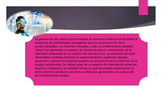 La generación de nuevas oportunidades en entornos diversos ha facilitado la
existencia de posibilidades emergentes para la reconstrucción de la
propia identidad. Los entornos virtuales, y más concretamente la realidad
virtual, han generado un espacio de moratoria para la construcción de la
identidad sustentada en la creación de más de un yo. La existencia de estas
identidades múltiples favorece la experimentación, pudiendo adoptar,
potenciar o desestimar aspectos puestos en práctica en estos entornos, en la
propia cotidianidad. Se trataría pues de un espacio de interrelación entre los
espacios cotidianos y la realidad virtual, en que las propias experiencias en
estos entornos producen una mutua influencia, generando una ruptura de
las fronteras entre ambos.
 