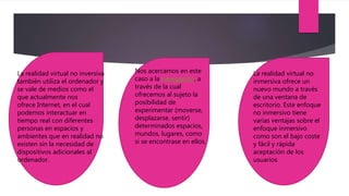 La realidad virtual no inversiva
también utiliza el ordenador y
se vale de medios como el
que actualmente nos
ofrece Internet, en el cual
podemos interactuar en
tiempo real con diferentes
personas en espacios y
ambientes que en realidad no
existen sin la necesidad de
dispositivos adicionales al
ordenador.
Nos acercamos en este
caso a la navegación, a
través de la cual
ofrecemos al sujeto la
posibilidad de
experimentar (moverse,
desplazarse, sentir)
determinados espacios,
mundos, lugares, como
si se encontrase en ellos.
La realidad virtual no
inmersiva ofrece un
nuevo mundo a través
de una ventana de
escritorio. Este enfoque
no inmersivo tiene
varias ventajas sobre el
enfoque inmersivo
como son el bajo coste
y fácil y rápida
aceptación de los
usuarios
 