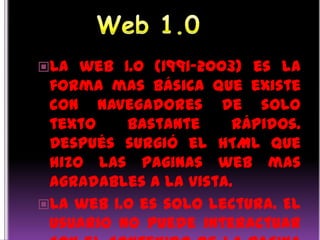 Web 1.0 La web 1.0 (1991-2003) es la forma mas básica que existe con navegadores de solo texto bastante rápidos. Después surgió el HTML que hizo las paginas web mas agradables a la vista. La web 1.0 es solo lectura. El usuario no puede interactuar con el contenido de la pagina (nada de comentarios, respuestas,citas,etc) estando totalmente limitado a lo que el web master sube a esta. 