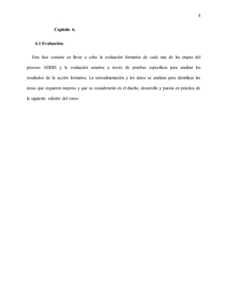 8
Capítulo 6.
6.1 Evaluación:
Esta fase consiste en llevar a cabo la evaluación formativa de cada una de las etapas del
proceso ADDIE y la evaluación sanativa a través de pruebas específicas para analizar los
resultados de la acción formativa. La retroalimentación y los datos se analizan para identificar las
áreas que requieren mejoras y que se considerarán en el diseño, desarrollo y puesta en práctica de
la siguiente edición del curso.
 