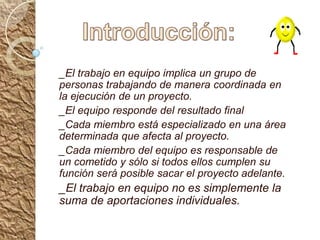 Introducción:_El trabajo en equipo implica un grupo de personas trabajando de manera coordinada en la ejecución de un proyecto._El equipo responde del resultado final _Cada miembro está especializado en una área determinada que afecta al proyecto._Cada miembro del equipo es responsable de un cometido y sólo si todos ellos cumplen su función será posible sacar el proyecto adelante._El trabajo en equipo no es simplemente la suma de aportaciones individuales.