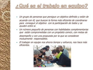 ¿Qué es el trabajo en equipo?Un grupo de personas que persigue un objetivo definido y están de    acuerdo con él; que buscan la forma más eficiente de coordinarse  para  conseguir el objetivo  con la participación de todos y se ayuden entre sí.Un número pequeño de personas con habilidades complementarias que  están comprometidas con un propósito común, con metas de     desempeño y con una propuesta por la que se consideran mutuamente  responsables.El trabajar en equipo nos ahorra tiempo y esfuerzo, nos hace más eficientes.