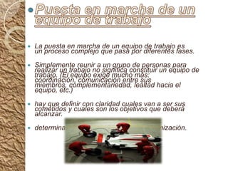 Puesta en marcha de un equipo de trabajoLa puesta en marcha de un equipo de trabajo es un proceso complejo que pasa por diferentes fases.Simplemente reunir a un grupo de personas para realizar un trabajo no significa constituir un equipo de trabajo. (El equipo exige mucho más: coordinación, comunicación entre sus miembros, complementariedad, lealtad hacia el equipo, etc.)hay que definir con claridad cuales van a ser sus cometidos y cuales son los objetivos que deberá alcanzar. determinar su posición dentro de la organización.