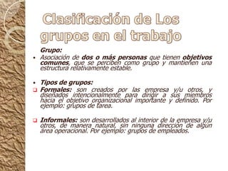 Clasificación de Los grupos en el trabajoGrupo:Asociación de dos o más personas que tienen objetivos comunes, que se perciben como grupo y mantienen una estructura relativamente estable.Tipos de grupos: Formales: son creados por las empresa y/u otros, y diseñados intencionalmente para dirigir a sus miembros hacia el objetivo organizacional importante y definido. Por ejemplo: grupos de tarea.