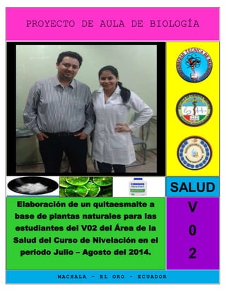 PROYECTO DE AULA DE BIOLOGÍA 
M A C H A L A – E L O R O - E C U A D O R 
V 
0 
2 
Elaboración de un quitaesmalte a 
base de plantas naturales para las 
estudiantes del V02 del Área de la 
Salud del Curso de Nivelación en el 
periodo Julio – Agosto del 2014. 
SALUD 
 