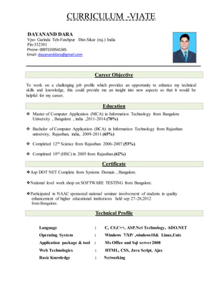 CURRICULUM -VIATE
DAYANAND DARA
Vpo- Garinda Teh-Fatehpur Dist-Sikar (raj.) India
Pin-332301
Phone- 00971559541345
Email- dayananddara@gmail.com
Career Objective
To work on a challenging job profile which provides an opportunity to enhance my technical
skills and knowledge, this could provide me an insight into new aspects so that it would be
helpful for my career.
Education
 Master of Computer Application (MCA) in Information Technology from Bangalore
University , Bangalore , india ,2011-2014.(70%)
 Bachelor of Computer Application (BCA) in Information Technology from Rajasthan
university, Rajasthan, india, 2009-2011.(65%)
 Completed 12th Science from Rajasthan 2006-2007.(53%).
 Completed 10th (HSC) in 2005 from Rajasthan.(62%)
Certificate
❖Asp DOT NET Complete from Systems Domain , Bangalore.
❖National level work shop on SOFTWARE TESTING from Bangalore.
❖Participated in NAAC sponsored national seminar involvement of students in quality
enhancement of higher educational institutions held sep 27-28,2012
from Bangalore.
Technical Profile
Language : C, C#,C++, ASP.Net Technology, ADO.NET
Operating System : Windows 7/XP/ ,windows10& Linux,Unix
Application package & tool : Ms Office and Sql server2008
Web Technologies : HTML, CSS, Java Script, Ajax
Basic Knowledge : Networking
 