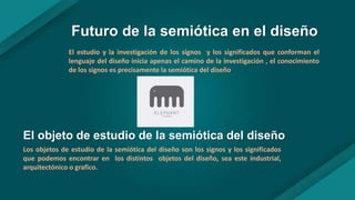 Futuro de la semiótica en el diseño
El estudio y la investigación de los signos y los significados que conforman el
lenguaje del diseño inicia apenas el camino de la investigación , el conocimiento
de los signos es precisamente la semiótica del diseño.
El objeto de estudio de la semiótica del diseño
Los objetos de estudio de la semiótica del diseño son los signos y los significados
que podemos encontrar en los distintos objetos del diseño, sea este industrial,
arquitectónico o grafico.
 