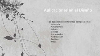 Aplicaciones en el Diseño
Se desarrolla en diferentes campos como:
• Industria
• Arquitectura
• Urbano
• Grafico
• Icono verbal
• Audiovisual
• Textiles
• Moda
 