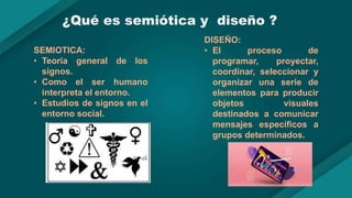 ¿Qué es semiótica y diseño ?
SEMIOTICA:
• Teoría general de los
signos.
• Como el ser humano
interpreta el entorno.
• Estudios de signos en el
entorno social.
DISEÑO:
• El proceso de
programar, proyectar,
coordinar, seleccionar y
organizar una serie de
elementos para producir
objetos visuales
destinados a comunicar
mensajes específicos a
grupos determinados.
 