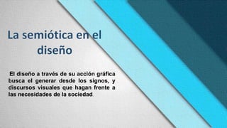 El diseño a través de su acción gráfica
busca el generar desde los signos, y
discursos visuales que hagan frente a
las necesidades de la sociedad.
 