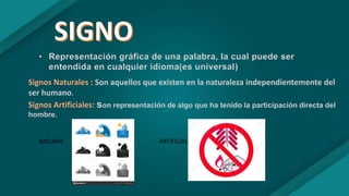 • Representación gráfica de una palabra, la cual puede ser
entendida en cualquier idioma(es universal)
Signos Naturales : Son aquellos que existen en la naturaleza independientemente del
ser humano.
Signos Artificiales: son representación de algo que ha tenido la participación directa del
hombre.
NATURAL ARTIFICIAL
 