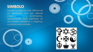 Cuando un signo no sólo informa de
un significado, sino que además
evoca valores y sentimientos,
representando ideas abstractas de
una manera metafórica o alegórica,
se conoce como símbolo.
 