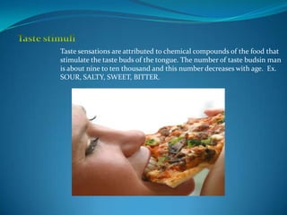 Taste sensations are attributed to chemical compounds of the food that
stimulate the taste buds of the tongue. The number of taste budsin man
is about nine to ten thousand and this number decreases with age. Ex.
SOUR, SALTY, SWEET, BITTER.
 