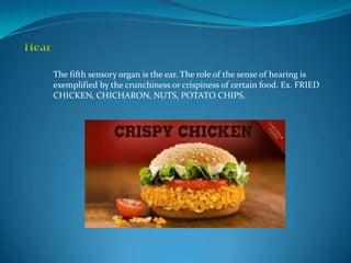 The fifth sensory organ is the ear. The role of the sense of hearing is
exemplified by the crunchiness or crispiness of certain food. Ex. FRIED
CHICKEN, CHICHARON, NUTS, POTATO CHIPS.
 