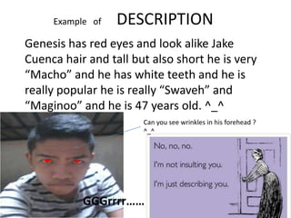 Example of   DESCRIPTION
Genesis has red eyes and look alike Jake
Cuenca hair and tall but also short he is very
“Macho” and he has white teeth and he is
really popular he is really “Swaveh” and
“Maginoo” and he is 47 years old. ^_^
                       Can you see wrinkles in his forehead ?
                       ^_^




           GGGrrrr……
 