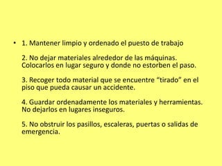• 1. Mantener limpio y ordenado el puesto de trabajo
  2. No dejar materiales alrededor de las máquinas.
  Colocarlos en lugar seguro y donde no estorben el paso.
  3. Recoger todo material que se encuentre “tirado” en el
  piso que pueda causar un accidente.
  4. Guardar ordenadamente los materiales y herramientas.
  No dejarlos en lugares inseguros.
  5. No obstruir los pasillos, escaleras, puertas o salidas de
  emergencia.
 