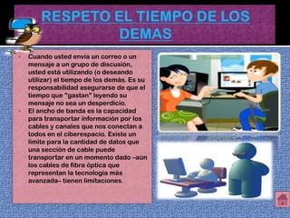    Cuando usted envía un correo o un
    mensaje a un grupo de discusión,
    usted está utilizando (o deseando
    utilizar) el tiempo de los demás. Es su
    responsabilidad asegurarse de que el
    tiempo que "gastan" leyendo su
    mensaje no sea un desperdicio.
   El ancho de banda es la capacidad
    para transportar información por los
    cables y canales que nos conectan a
    todos en el ciberespacio. Existe un
    límite para la cantidad de datos que
    una sección de cable puede
    transportar en un momento dado –aún
    los cables de fibra óptica que
    representan la tecnología más
    avanzada– tienen limitaciones.
 