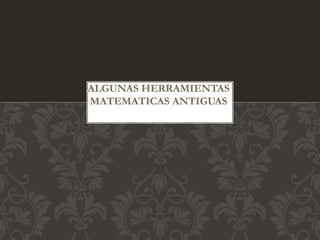 ALGUNAS HERRAMIENTAS 
MATEMATICAS ANTIGUAS 
 