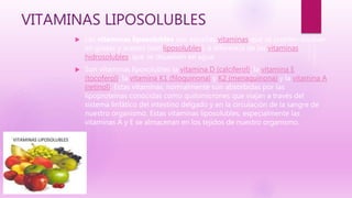 VITAMINAS LIPOSOLUBLES
 Las vitaminas liposolubles son aquellas vitaminas que se pueden disolver
en grasas y aceites (son liposolubles), a diferencia de las vitaminas
hidrosolubles, que se disuelven en agua
 Son vitaminas liposolubles la vitamina D (calciferol), la vitamina E
(tocoferol), la vitamina K1 (filoquinona) y K2 (menaquinona) y la vitamina A
(retinol). Estas vitaminas, normalmente son absorbidas por las
lipoproteínas conocidas como quilomicrones que viajan a través del
sistema linfático del intestino delgado y en la circulación de la sangre de
nuestro organismo. Estas vitaminas liposolubles, especialmente las
vitaminas A y E se almacenan en los tejidos de nuestro organismo.
 