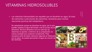 VITAMINAS HIDROSOLUBLES
 Las vitaminas hidrosolubles son aquellas que se disuelven en agua. Se trata
de coenzimas o precursores de coenzimas, necesarias para muchas
reacciones químicas del metabolismo.
Se caracterizan porque se disuelven en agua, por lo que
pueden pasarse al agua del lavado o de la cocción de los
alimentos. Muchos alimentos ricos en este tipo de
vitaminas no aportan, al término de su preparación, la
misma cantidad que contenían inicialmente. Para
recuperar parte de estas vitaminas (algunas se destruyen
con el calor), se puede aprovechar el agua de cocción de
las verduras.
 