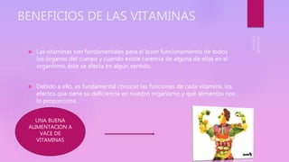 BENEFICIOS DE LAS VITAMINAS
 Las vitaminas son fundamentales para el buen funcionamiento de todos
los órganos del cuerpo y cuando existe carencia de alguna de ellas en el
organismo, éste se afecta en algún sentido.
 Debido a ello, es fundamental conocer las funciones de cada vitamina, los
efectos que tiene su deficiencia en nuestro organismo y qué alimentos nos
lo proporciona.
UNA BUENA
ALIMENTACION A
VACE DE
VITAMINAS
 